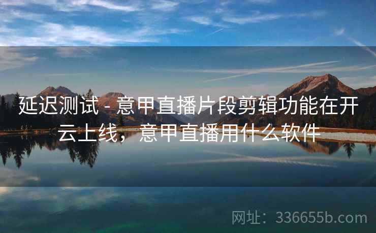 延迟测试 - 意甲直播片段剪辑功能在开云上线，意甲直播用什么软件