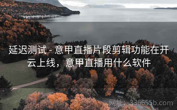 延迟测试 - 意甲直播片段剪辑功能在开云上线，意甲直播用什么软件