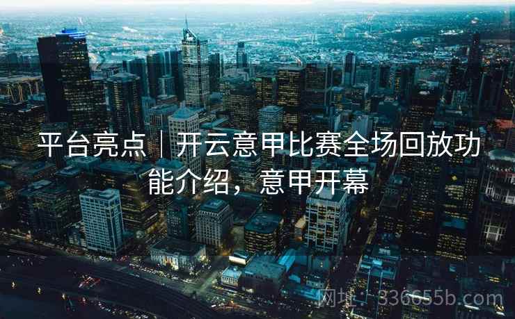 平台亮点｜开云意甲比赛全场回放功能介绍，意甲开幕
