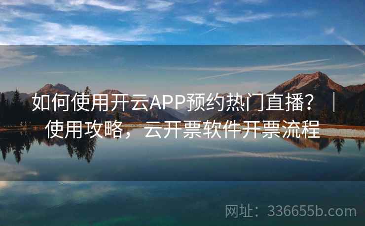 如何使用开云APP预约热门直播？｜使用攻略，云开票软件开票流程