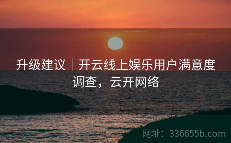 升级建议｜开云线上娱乐用户满意度调查，云开网络