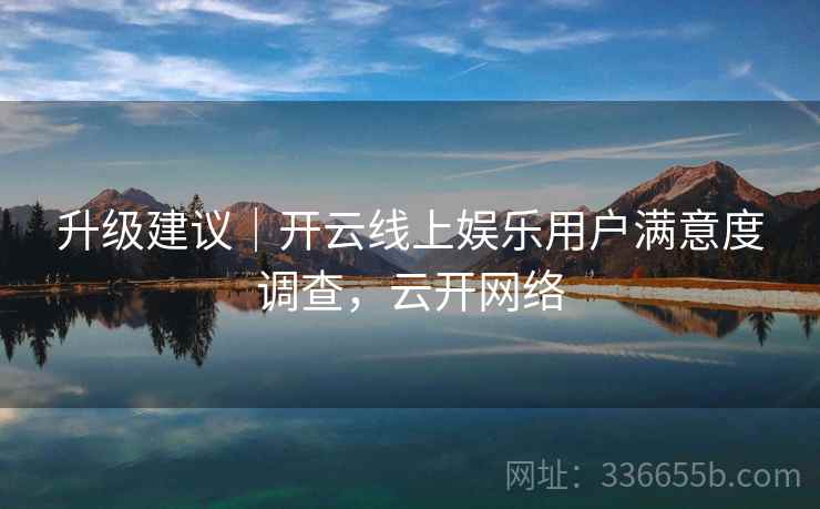 升级建议｜开云线上娱乐用户满意度调查，云开网络