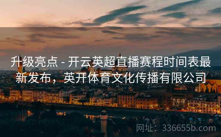 升级亮点 - 开云英超直播赛程时间表最新发布，英开体育文化传播有限公司