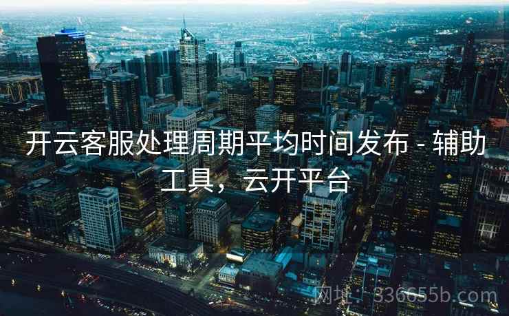 开云客服处理周期平均时间发布 - 辅助工具，云开平台